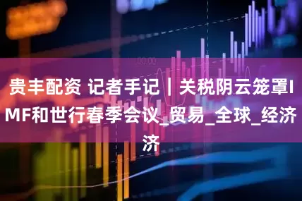 贵丰配资 记者手记｜关税阴云笼罩IMF和世行春季会议_贸易_全球_经济