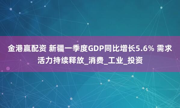 金港赢配资 新疆一季度GDP同比增长5.6% 需求活力持续释放_消费_工业_投资