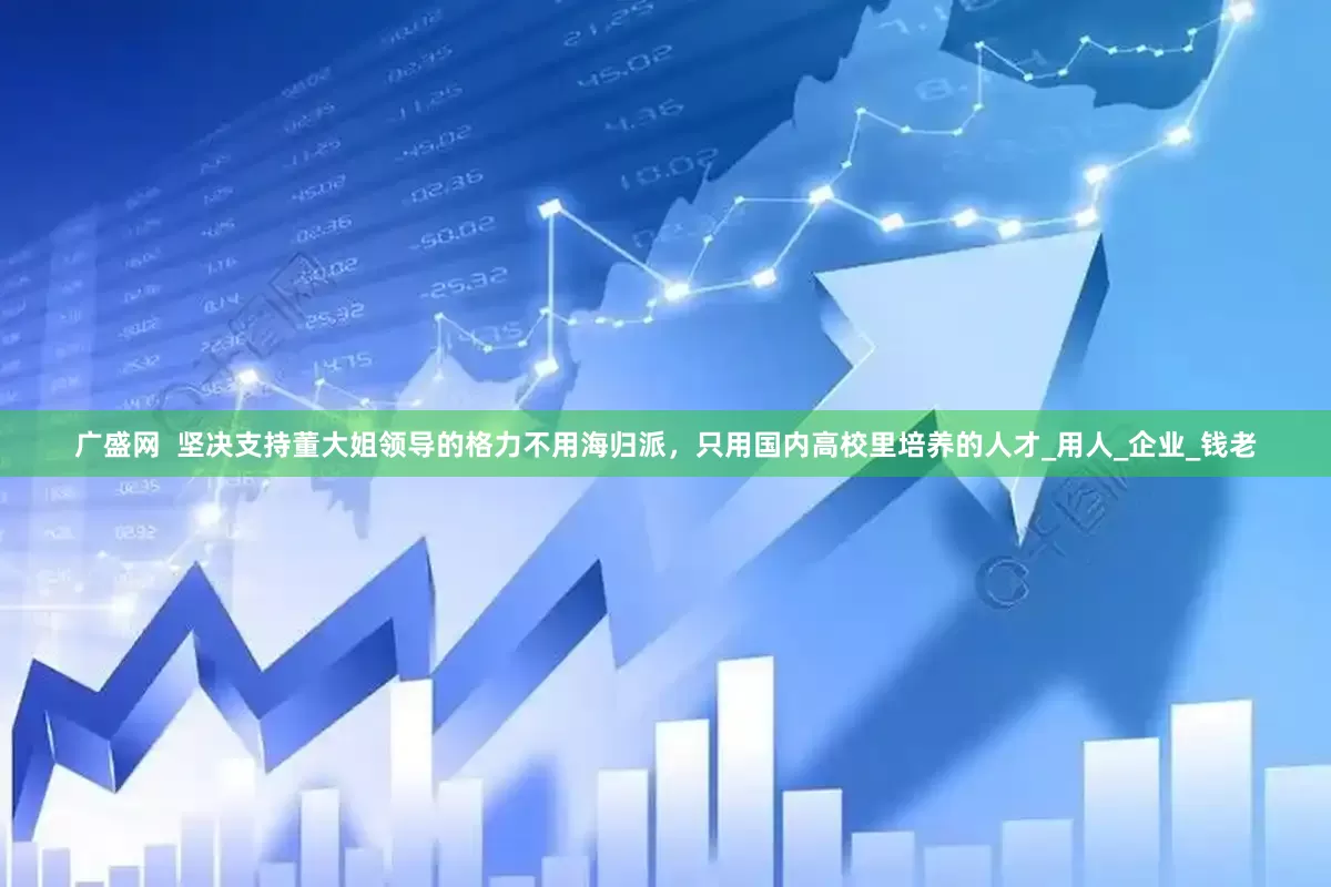 广盛网  坚决支持董大姐领导的格力不用海归派，只用国内高校里培养的人才_用人_企业_钱老