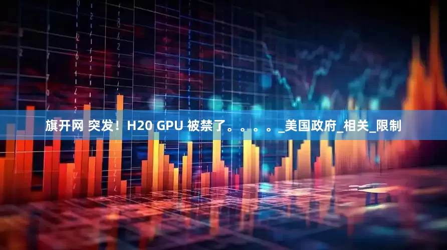 旗开网 突发！H20 GPU 被禁了。。。。_美国政府_相关_限制