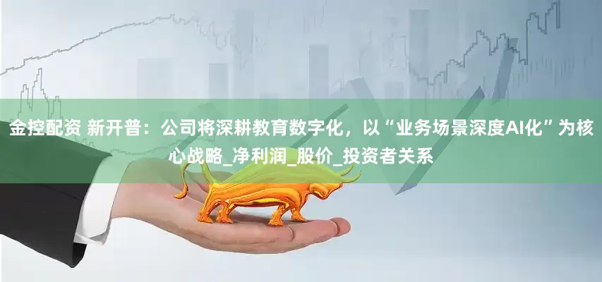 金控配资 新开普：公司将深耕教育数字化，以“业务场景深度AI化”为核心战略_净利润_股价_投资者关系