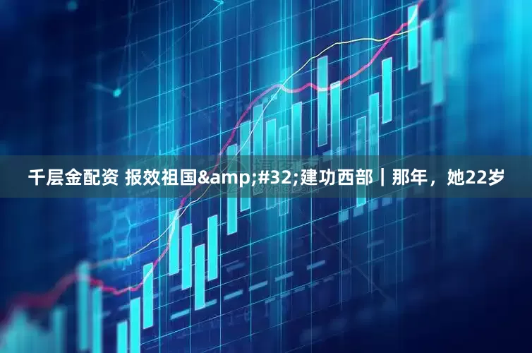 千层金配资 报效祖国&#32;建功西部｜那年，她22岁