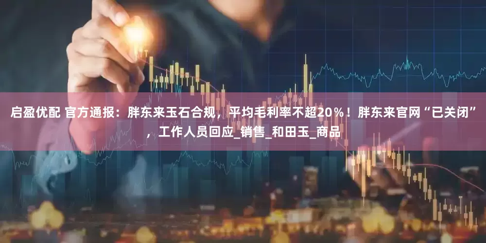 启盈优配 官方通报：胖东来玉石合规，平均毛利率不超20％！胖东来官网“已关闭”，工作人员回应_销售_和田玉_商品