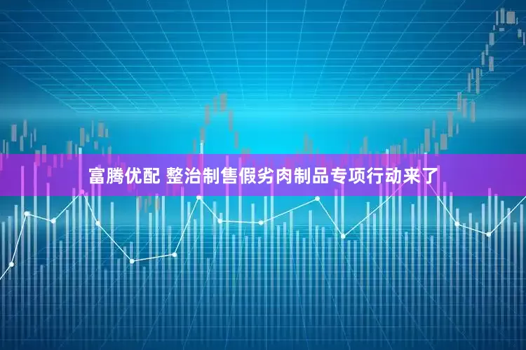 富腾优配 整治制售假劣肉制品专项行动来了
