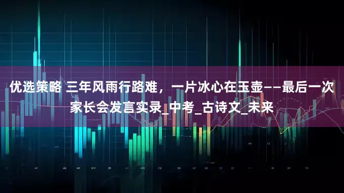 优选策略 三年风雨行路难，一片冰心在玉壶——最后一次家长会发言实录_中考_古诗文_未来