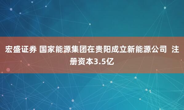宏盛证券 国家能源集团在贵阳成立新能源公司  注册资本3.5亿