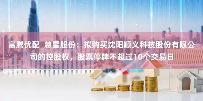 富腾优配  慈星股份：拟购买沈阳顺义科技股份有限公司的控股权，股票停牌不超过10个交易日