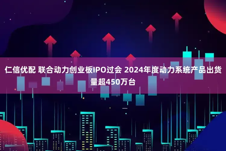 仁信优配 联合动力创业板IPO过会 2024年度动力系统产品出货量超450万台