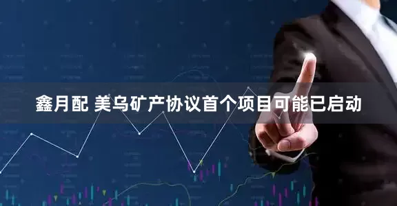鑫月配 美乌矿产协议首个项目可能已启动