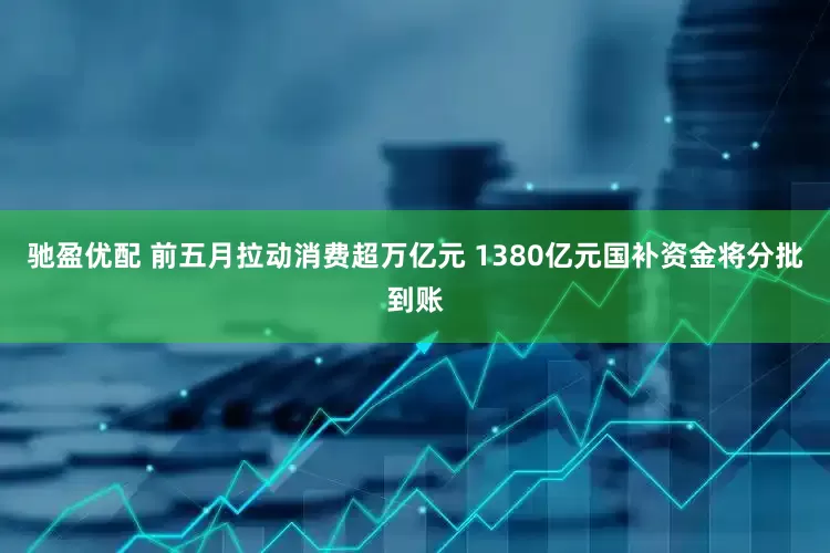 驰盈优配 前五月拉动消费超万亿元 1380亿元国补资金将分批到账