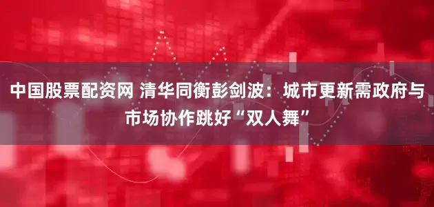 中国股票配资网 清华同衡彭剑波：城市更新需政府与市场协作跳好“双人舞”