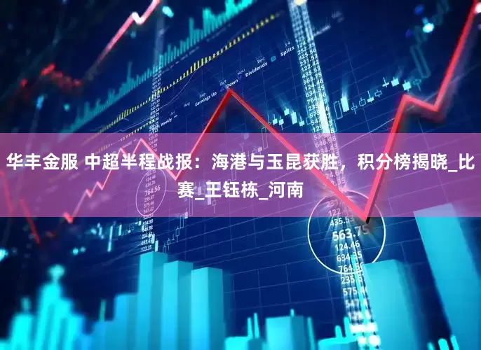 华丰金服 中超半程战报：海港与玉昆获胜，积分榜揭晓_比赛_王钰栋_河南