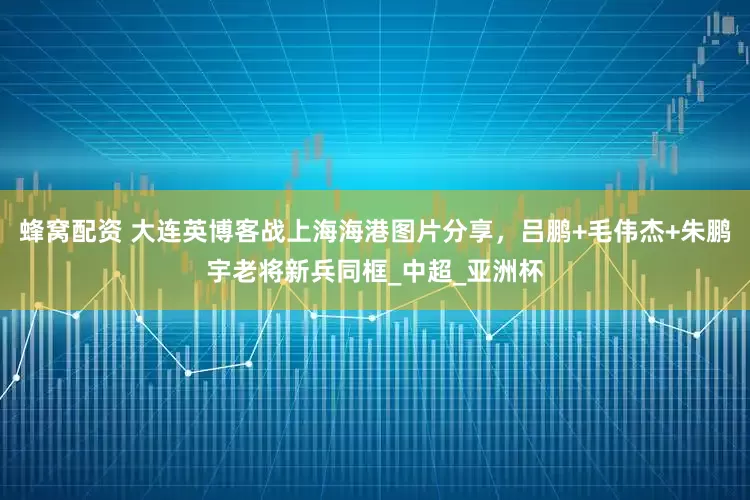 蜂窝配资 大连英博客战上海海港图片分享，吕鹏+毛伟杰+朱鹏宇老将新兵同框_中超_亚洲杯
