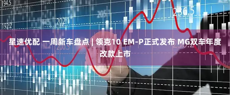 星速优配 一周新车盘点 | 领克10 EM-P正式发布 MG双车年度改款上市
