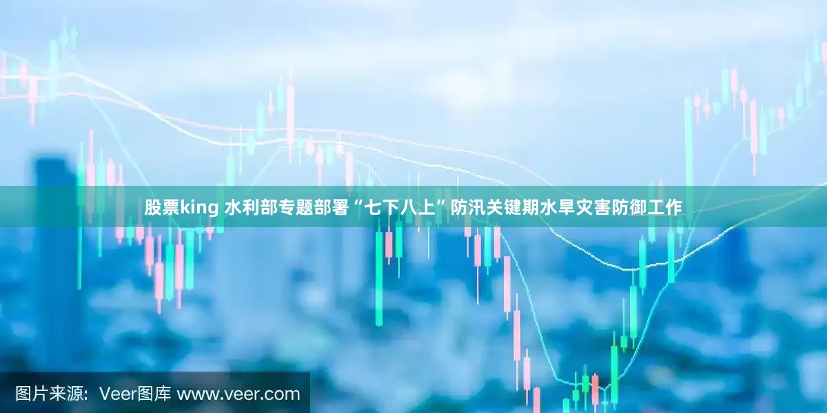 股票king 水利部专题部署“七下八上”防汛关键期水旱灾害防御工作