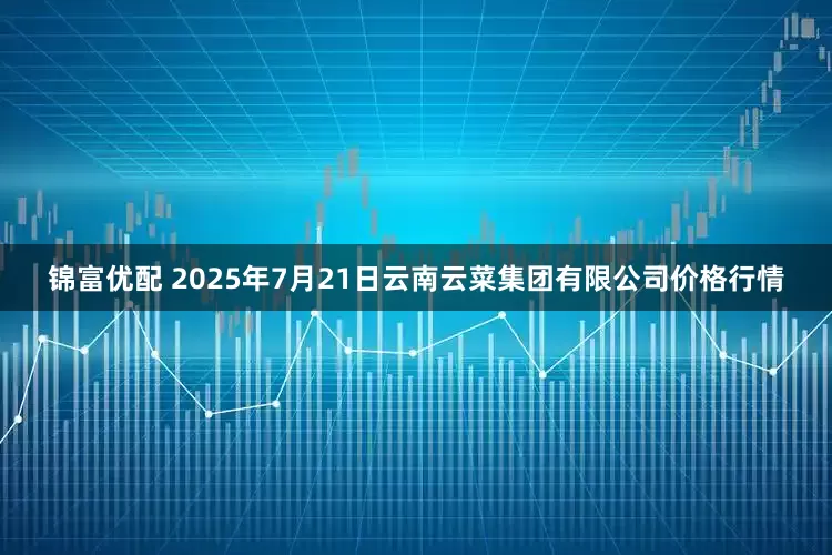 锦富优配 2025年7月21日云南云菜集团有限公司价格行情