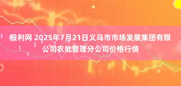 股利网 2025年7月21日义乌市市场发展集团有限公司农批管理分公司价格行情