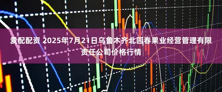 爱配配资 2025年7月21日乌鲁木齐北园春果业经营管理有限责任公司价格行情
