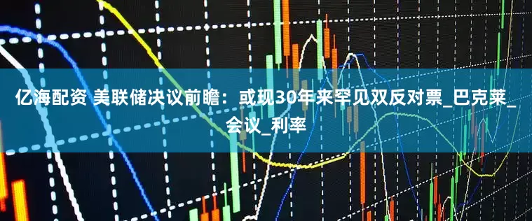 亿海配资 美联储决议前瞻：或现30年来罕见双反对票_巴克莱_会议_利率