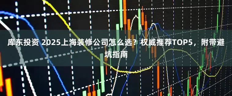 库东投资 2025上海装修公司怎么选？权威推荐TOP5，附带避坑指南