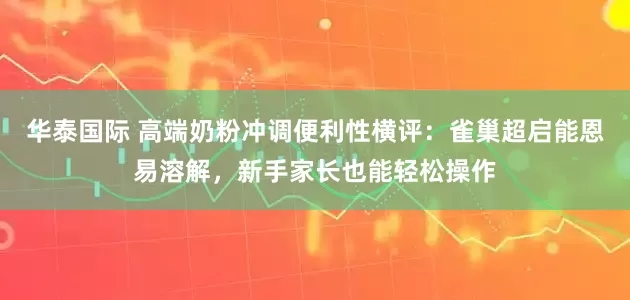 华泰国际 高端奶粉冲调便利性横评：雀巢超启能恩易溶解，新手家长也能轻松操作