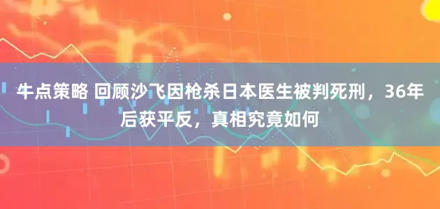 牛点策略 回顾沙飞因枪杀日本医生被判死刑，36年后获平反，真相究竟如何