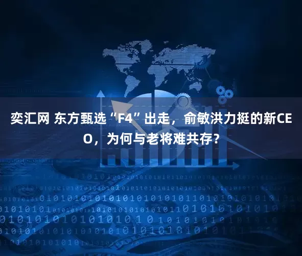奕汇网 东方甄选“F4”出走，俞敏洪力挺的新CEO，为何与老将难共存？
