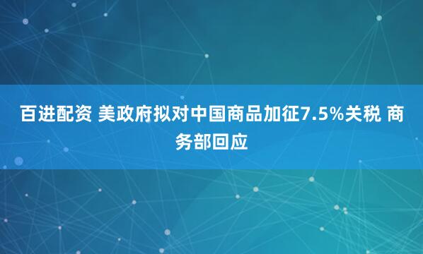 百进配资 美政府拟对中国商品加征7.5%关税 商务部回应